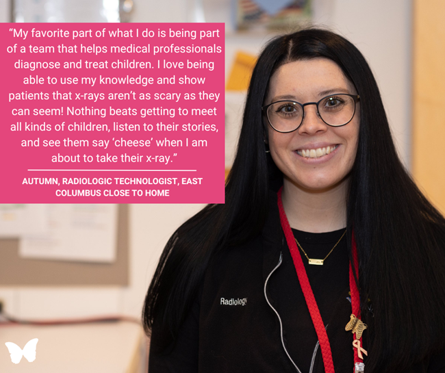 Autumn, a Radiologic Technologist with long black hair and glasses, stands smiling in her hospital workspace. A magenta quote box beside her reads:  “My favorite part of what I do is being part of a team that helps medical professionals diagnose and treat children. I love being able to use my knowledge and show patients that x-rays aren’t as scary as they can seem! Nothing beats getting to meet all kinds of children, listen to their stories, and see them say ‘cheese’ when I am about to take their x-ray.” — Autumn, Radiologic Technologist, East Columbus Close to Home
